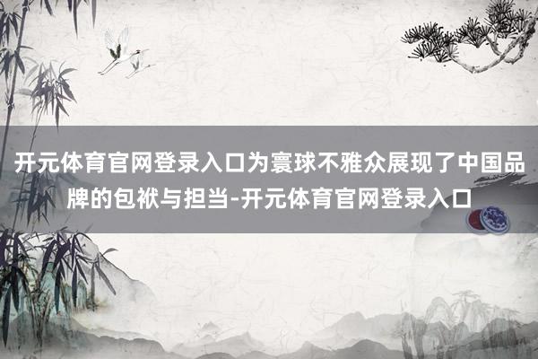 开元体育官网登录入口为寰球不雅众展现了中国品牌的包袱与担当-开元体育官网登录入口