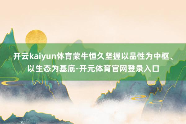 开云kaiyun体育蒙牛恒久坚握以品性为中枢、以生态为基底-开元体育官网登录入口