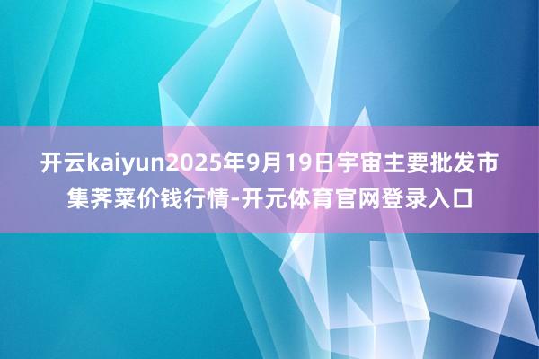 开云kaiyun2025年9月19日宇宙主要批发市集荠菜价钱行情-开元体育官网登录入口