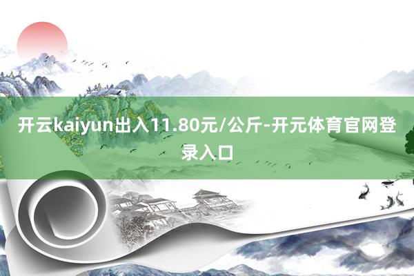 开云kaiyun出入11.80元/公斤-开元体育官网登录入口