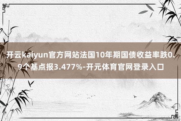 开云kaiyun官方网站法国10年期国债收益率跌0.9个基点报3.477%-开元体育官网登录入口