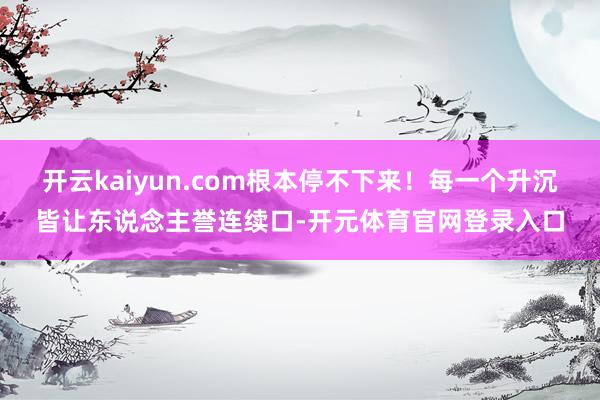 开云kaiyun.com根本停不下来！每一个升沉皆让东说念主誉连续口-开元体育官网登录入口