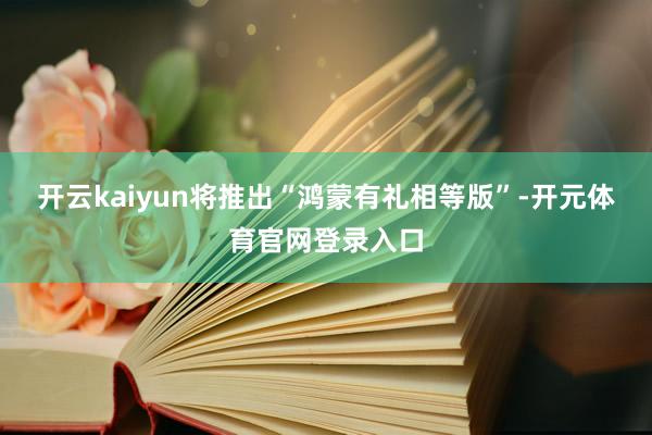 开云kaiyun将推出“鸿蒙有礼相等版”-开元体育官网登录入口