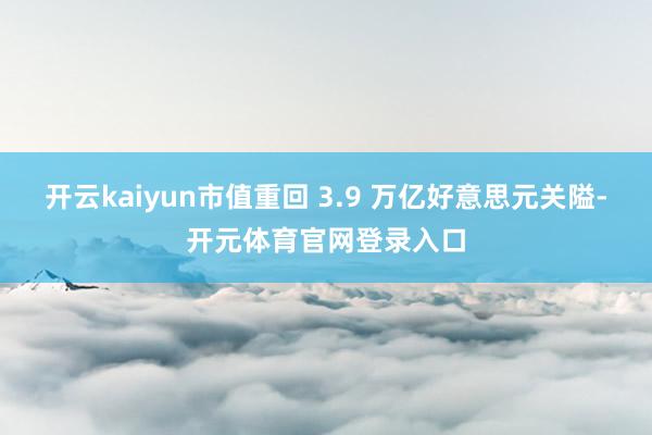 开云kaiyun市值重回 3.9 万亿好意思元关隘-开元体育官网登录入口