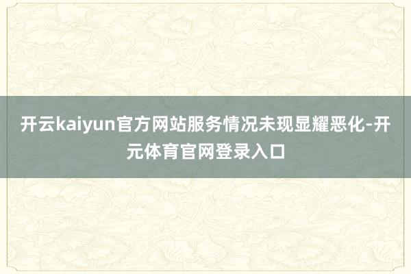 开云kaiyun官方网站服务情况未现显耀恶化-开元体育官网登录入口