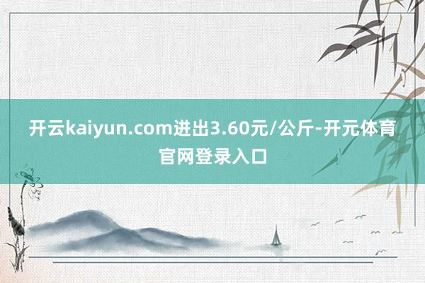 开云kaiyun.com进出3.60元/公斤-开元体育官网登录入口