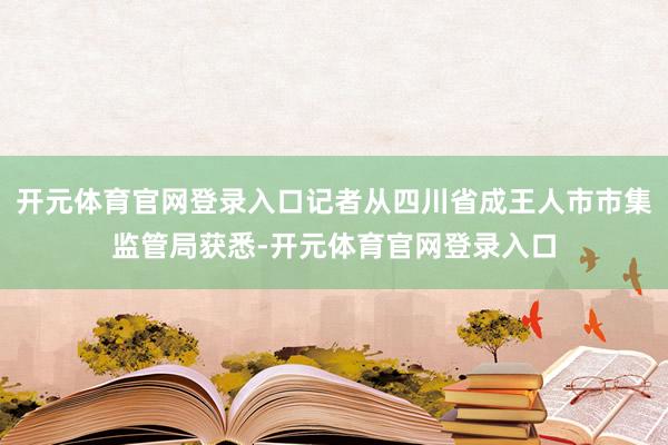 开元体育官网登录入口记者从四川省成王人市市集监管局获悉-开元体育官网登录入口