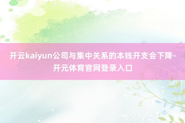 开云kaiyun公司与集中关系的本钱开支会下降-开元体育官网登录入口