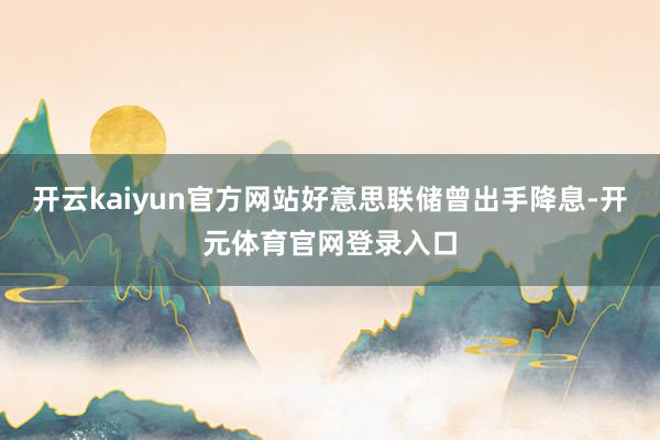 开云kaiyun官方网站好意思联储曾出手降息-开元体育官网登录入口