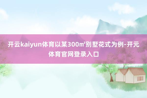 开云kaiyun体育以某300㎡别墅花式为例-开元体育官网登录入口