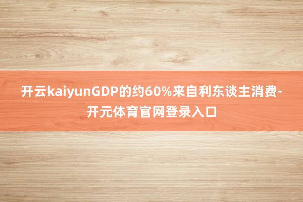 开云kaiyunGDP的约60%来自利东谈主消费-开元体育官网登录入口