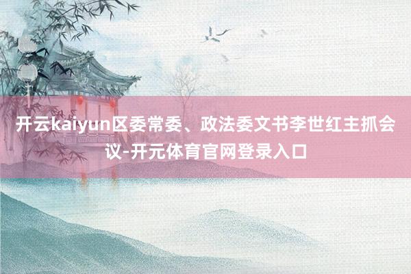 开云kaiyun区委常委、政法委文书李世红主抓会议-开元体育官网登录入口