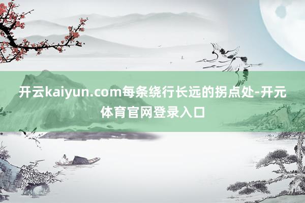 开云kaiyun.com每条绕行长远的拐点处-开元体育官网登录入口