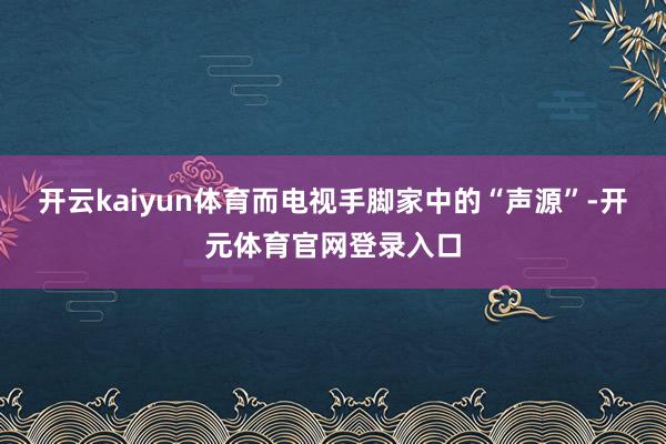 开云kaiyun体育而电视手脚家中的“声源”-开元体育官网登录入口