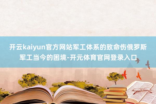 开云kaiyun官方网站军工体系的致命伤俄罗斯军工当今的困境-开元体育官网登录入口
