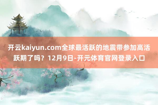开云kaiyun.com全球最活跃的地震带参加高活跃期了吗？12月9日-开元体育官网登录入口