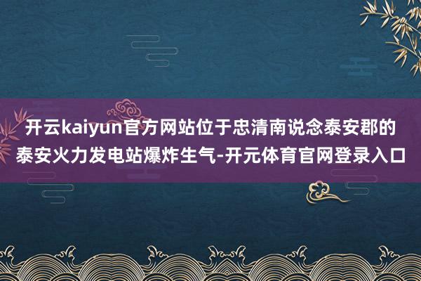 开云kaiyun官方网站位于忠清南说念泰安郡的泰安火力发电站爆炸生气-开元体育官网登录入口