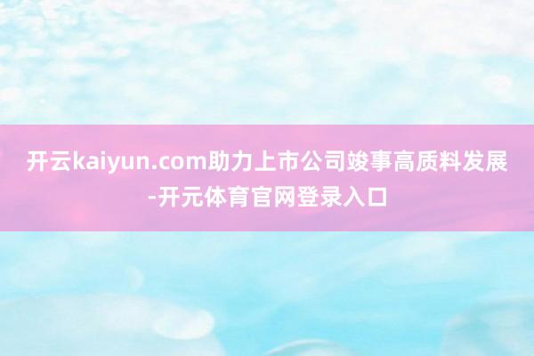 开云kaiyun.com助力上市公司竣事高质料发展-开元体育官网登录入口