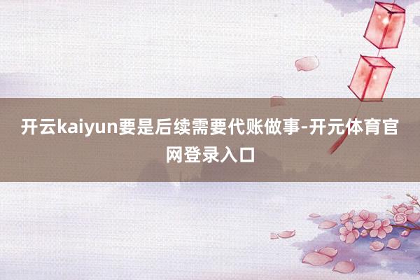 开云kaiyun要是后续需要代账做事-开元体育官网登录入口
