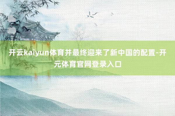 开云kaiyun体育并最终迎来了新中国的配置-开元体育官网登录入口