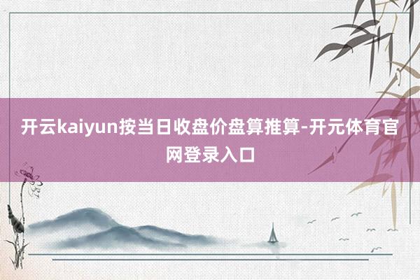 开云kaiyun按当日收盘价盘算推算-开元体育官网登录入口