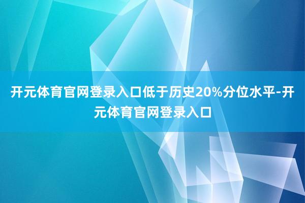 开元体育官网登录入口低于历史20%分位水平-开元体育官网登录入口