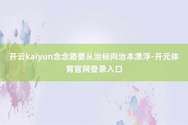 开云kaiyun念念路要从治标向治本漂浮-开元体育官网登录入口