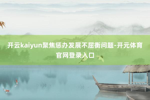 开云kaiyun聚焦惩办发展不屈衡问题-开元体育官网登录入口