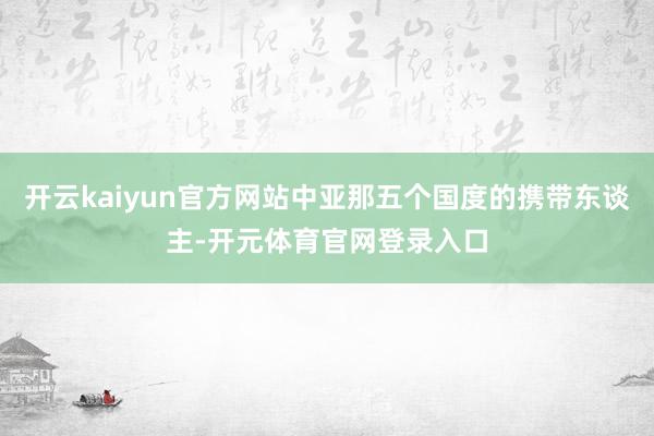 开云kaiyun官方网站中亚那五个国度的携带东谈主-开元体育官网登录入口