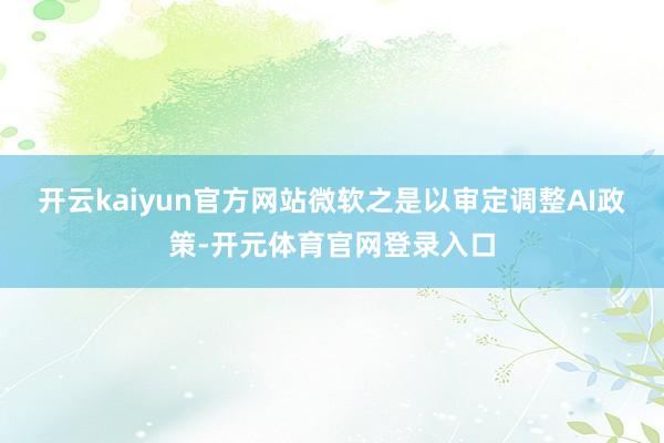 开云kaiyun官方网站微软之是以审定调整AI政策-开元体育官网登录入口
