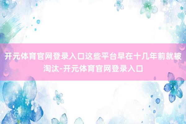 开元体育官网登录入口这些平台早在十几年前就被淘汰-开元体育官网登录入口