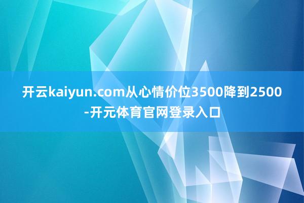 开云kaiyun.com从心情价位3500降到2500-开元体育官网登录入口