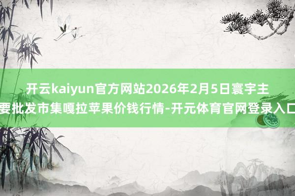 开云kaiyun官方网站2026年2月5日寰宇主要批发市集嘎拉苹果价钱行情-开元体育官网登录入口