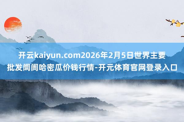 开云kaiyun.com2026年2月5日世界主要批发阛阓哈密瓜价钱行情-开元体育官网登录入口