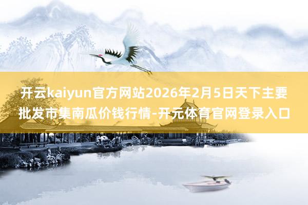 开云kaiyun官方网站2026年2月5日天下主要批发市集南瓜价钱行情-开元体育官网登录入口