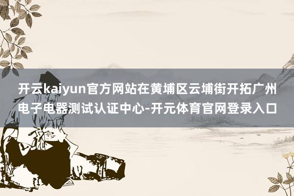 开云kaiyun官方网站在黄埔区云埔街开拓广州电子电器测试认证中心-开元体育官网登录入口