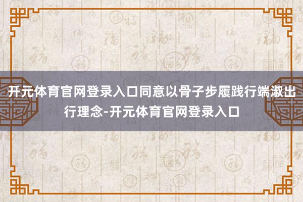 开元体育官网登录入口同意以骨子步履践行端淑出行理念-开元体育官网登录入口